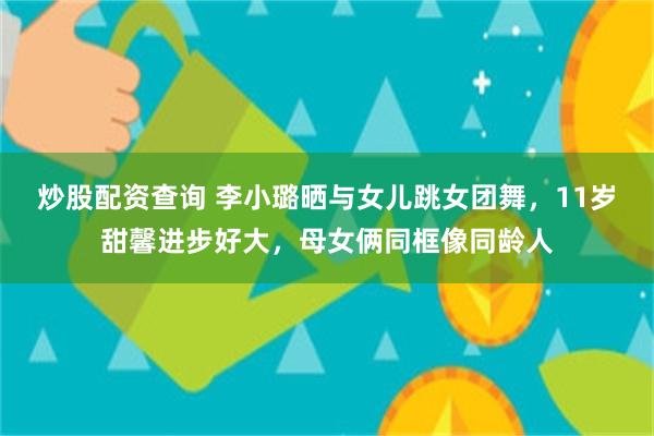 炒股配资查询 李小璐晒与女儿跳女团舞，11岁甜馨进步好大，母女俩同框像同龄人