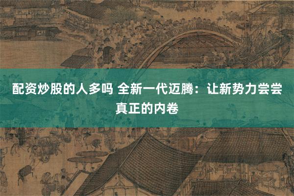 配资炒股的人多吗 全新一代迈腾：让新势力尝尝真正的内卷