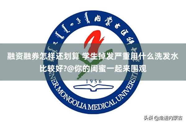 融资融券怎样还划算 学生掉发严重用什么洗发水比较好?@你的闺蜜一起来围观