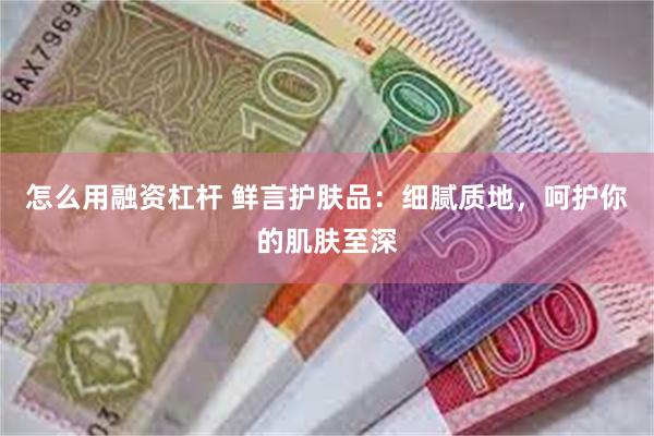 怎么用融资杠杆 鲜言护肤品：细腻质地，呵护你的肌肤至深