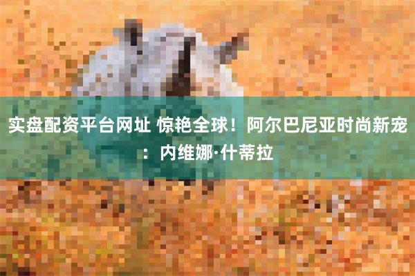 实盘配资平台网址 惊艳全球！阿尔巴尼亚时尚新宠：内维娜·什蒂拉