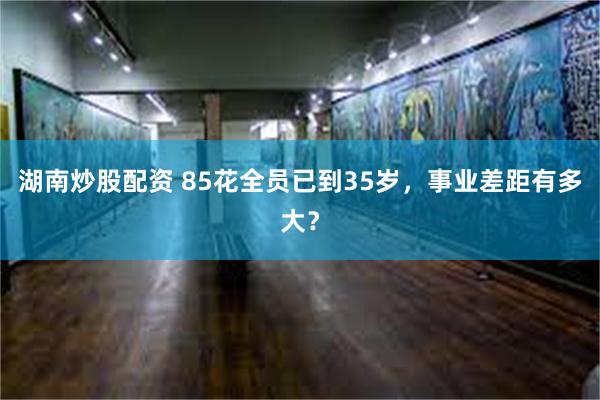 湖南炒股配资 85花全员已到35岁，事业差距有多大？