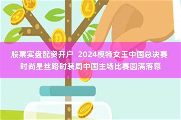 股票实盘配资开户  2024模特女王中国总决赛 时尚星丝路时装周中国主场比赛圆满落幕