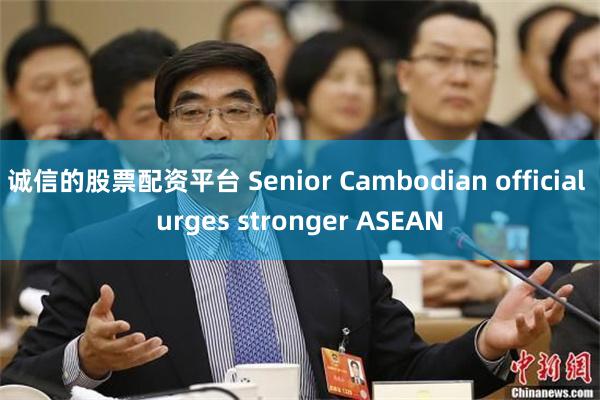 诚信的股票配资平台 Senior Cambodian official urges stronger ASEAN