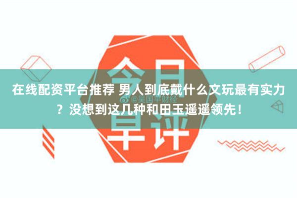 在线配资平台推荐 男人到底戴什么文玩最有实力？没想到这几种和田玉遥遥领先！