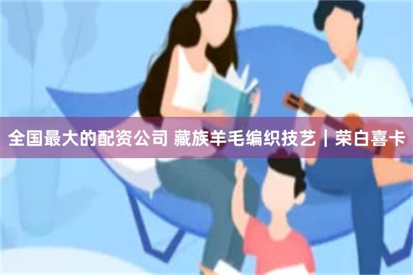 全国最大的配资公司 藏族羊毛编织技艺｜荣白喜卡