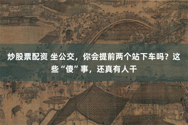 炒股票配资 坐公交，你会提前两个站下车吗？这些“傻”事，还真有人干