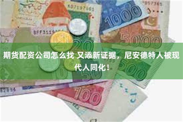 期货配资公司怎么找 又添新证据，尼安德特人被现代人同化！