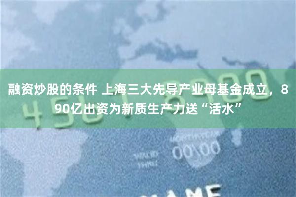 融资炒股的条件 上海三大先导产业母基金成立，890亿出资为新质生产力送“活水”