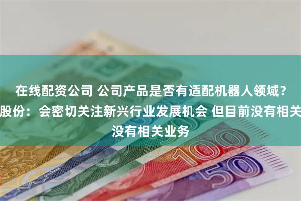 在线配资公司 公司产品是否有适配机器人领域？天龙股份：会密切关注新兴行业发展机会 但目前没有相关业务