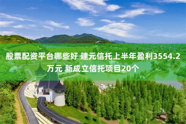 股票配资平台哪些好 建元信托上半年盈利3554.2万元 新成立信托项目20个