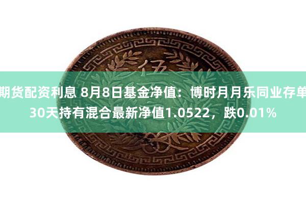 期货配资利息 8月8日基金净值：博时月月乐同业存单30天持有混合最新净值1.0522，跌0.01%