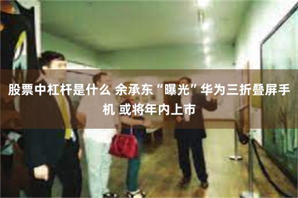 股票中杠杆是什么 余承东“曝光”华为三折叠屏手机 或将年内上市