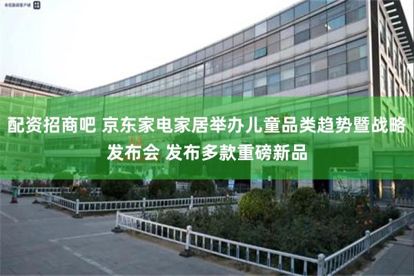 配资招商吧 京东家电家居举办儿童品类趋势暨战略发布会 发布多款重磅新品