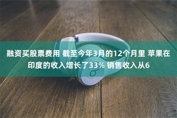 融资买股票费用 截至今年3月的12个月里 苹果在印度的收入增长了33% 销售收入从6