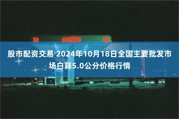 股市配资交易 2024年10月18日全国主要批发市场白蒜5.0公分价格行情