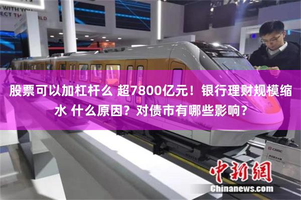 股票可以加杠杆么 超7800亿元！银行理财规模缩水 什么原因？对债市有哪些影响？