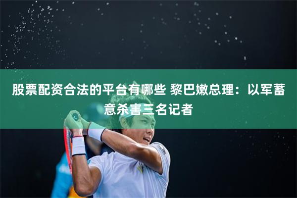 股票配资合法的平台有哪些 黎巴嫩总理：以军蓄意杀害三名记者