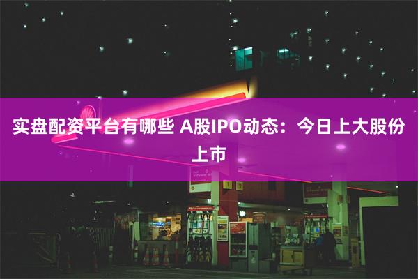 实盘配资平台有哪些 A股IPO动态：今日上大股份上市