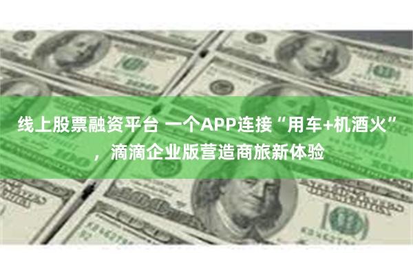 线上股票融资平台 一个APP连接“用车+机酒火” ，滴滴企业版营造商旅新体验