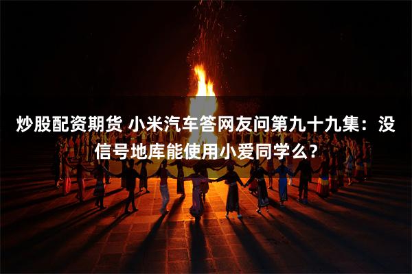 炒股配资期货 小米汽车答网友问第九十九集：没信号地库能使用小爱同学么？