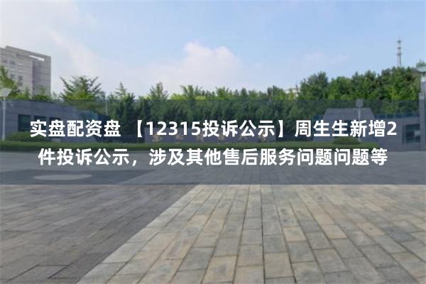 实盘配资盘 【12315投诉公示】周生生新增2件投诉公示，涉及其他售后服务问题问题等