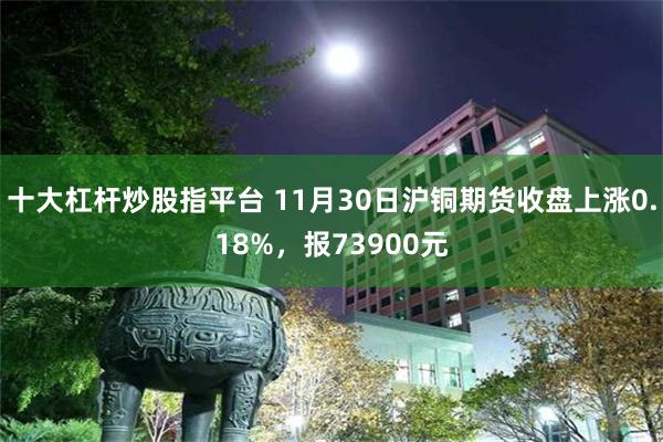 十大杠杆炒股指平台 11月30日沪铜期货收盘上涨0.18%，报73900元