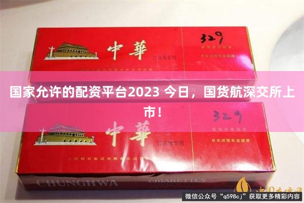 国家允许的配资平台2023 今日，国货航深交所上市！