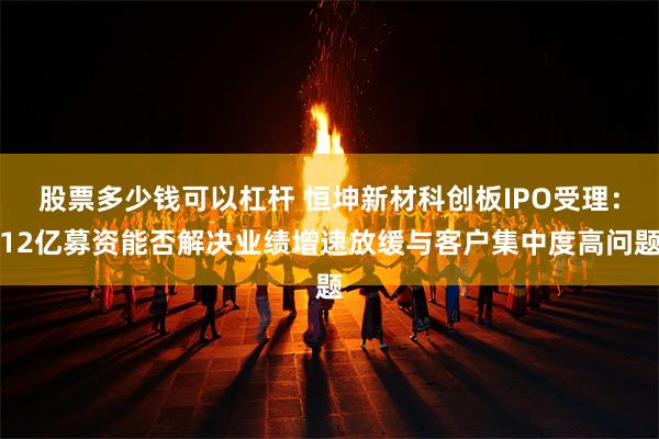 股票多少钱可以杠杆 恒坤新材科创板IPO受理：12亿募资能否解决业绩增速放缓与客户集中度高问题