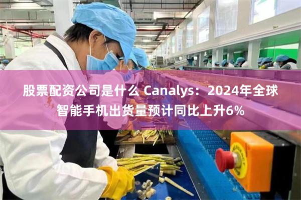 股票配资公司是什么 Canalys：2024年全球智能手机出货量预计同比上升6%