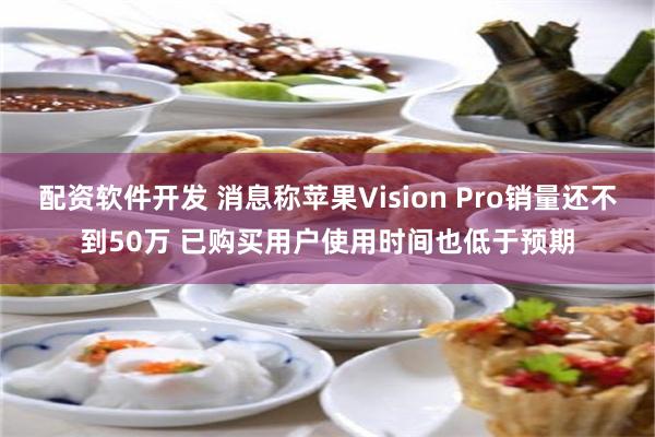 配资软件开发 消息称苹果Vision Pro销量还不到50万 已购买用户使用时间也低于预期