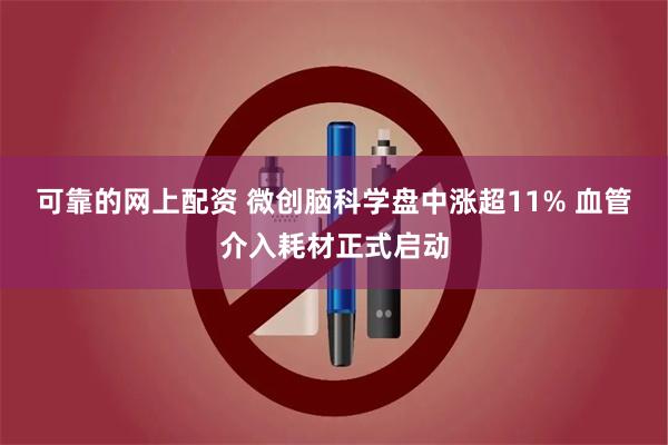 可靠的网上配资 微创脑科学盘中涨超11% 血管介入耗材正式启动