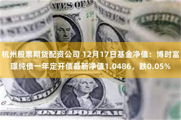 杭州股票期货配资公司 12月17日基金净值：博时富璟纯债一年定开债最新净值1.0486，跌0.05%