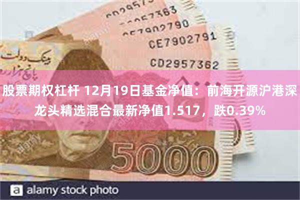 股票期权杠杆 12月19日基金净值：前海开源沪港深龙头精选混合最新净值1.517，跌0.39%