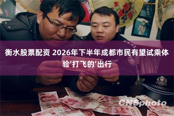 衡水股票配资 2026年下半年成都市民有望试乘体验‘打飞的’出行