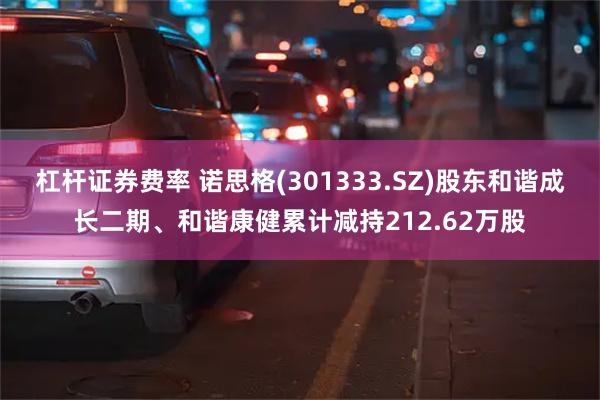 杠杆证券费率 诺思格(301333.SZ)股东和谐成长二期、和谐康健累计减持212.62万股