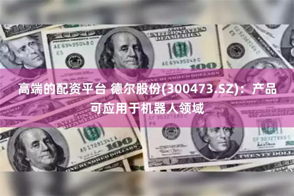 高端的配资平台 德尔股份(300473.SZ)：产品可应用于机器人领域