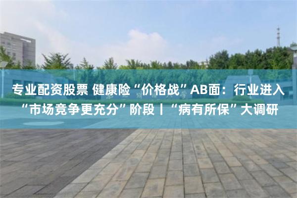 专业配资股票 健康险“价格战”AB面：行业进入“市场竞争更充分”阶段丨“病有所保”大调研