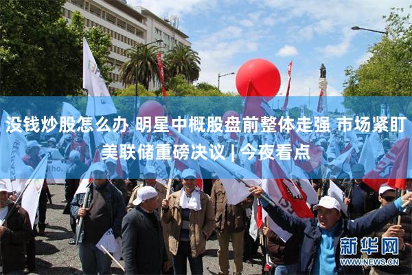 没钱炒股怎么办 明星中概股盘前整体走强 市场紧盯美联储重磅决议 | 今夜看点